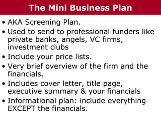 • AKA Screening Plan.
• Used to send to professional funders like
private banks, angels, VC firms,
investment clubs
• Include your price lists.
• Very brief overview of the firm and the
financials.
• Includes cover letter, title page,
executive summary & your financials
• Informational plan: include everything
EXCEPT the financials.
The Mini Business Plan
 