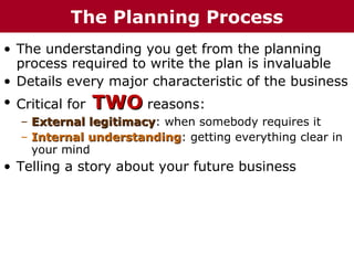 • The understanding you get from the planning
process required to write the plan is invaluable
• Details every major characteristic of the business
• Critical for TWOTWO reasons:
– External legitimacyExternal legitimacy: when somebody requires it
– Internal understandingInternal understanding: getting everything clear in
your mind
• Telling a story about your future business
The Planning Process
 