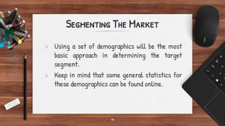 Segmenting The Market
> Using a set of demographics will be the most
basic approach in determining the target
segment.
> Keep in mind that some general statistics for
these demographics can be found online.
11
 