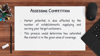 Assessing Competition
> Market potential is also affected by the
number of establishments supplying and
serving your target costumers.
> This process would determine how saturated
the market is in the given area of coverage.
12
 