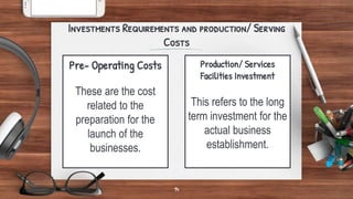 Pre- Operating Costs
These are the cost
related to the
preparation for the
launch of the
businesses.
Investments Requirements and production/ Serving
Costs
Production/ Services
Facilities Investment
This refers to the long
term investment for the
actual business
establishment.
14
 