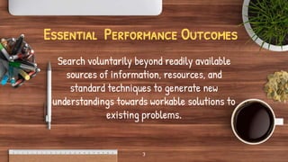 Essential Performance Outcomes
Search voluntarily beyond readily available
sources of information, resources, and
standard techniques to generate new
understandings towards workable solutions to
existing problems.
3
 