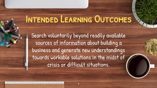 Intended Learning Outcomes
Search voluntarily beyond readily available
sources of information about building a
business and generate new understandings
towards workable solutions in the midst of
crisis or difficult situations.
4
 
