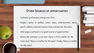 Other Sources of opportunities
1. Costumer preferences change over time.
2. People’s tastes in clothes, music, shoes, entertainment, dance,
sports, hobbies, and even careers have evolved over the years.
3. What piques customers is a great source of opportunities.
4. Before the costumer is won over, there is first a battle for the
mind. Next, there is a battle for the heart. Finally, there is a battle
for the wallet.
6
 