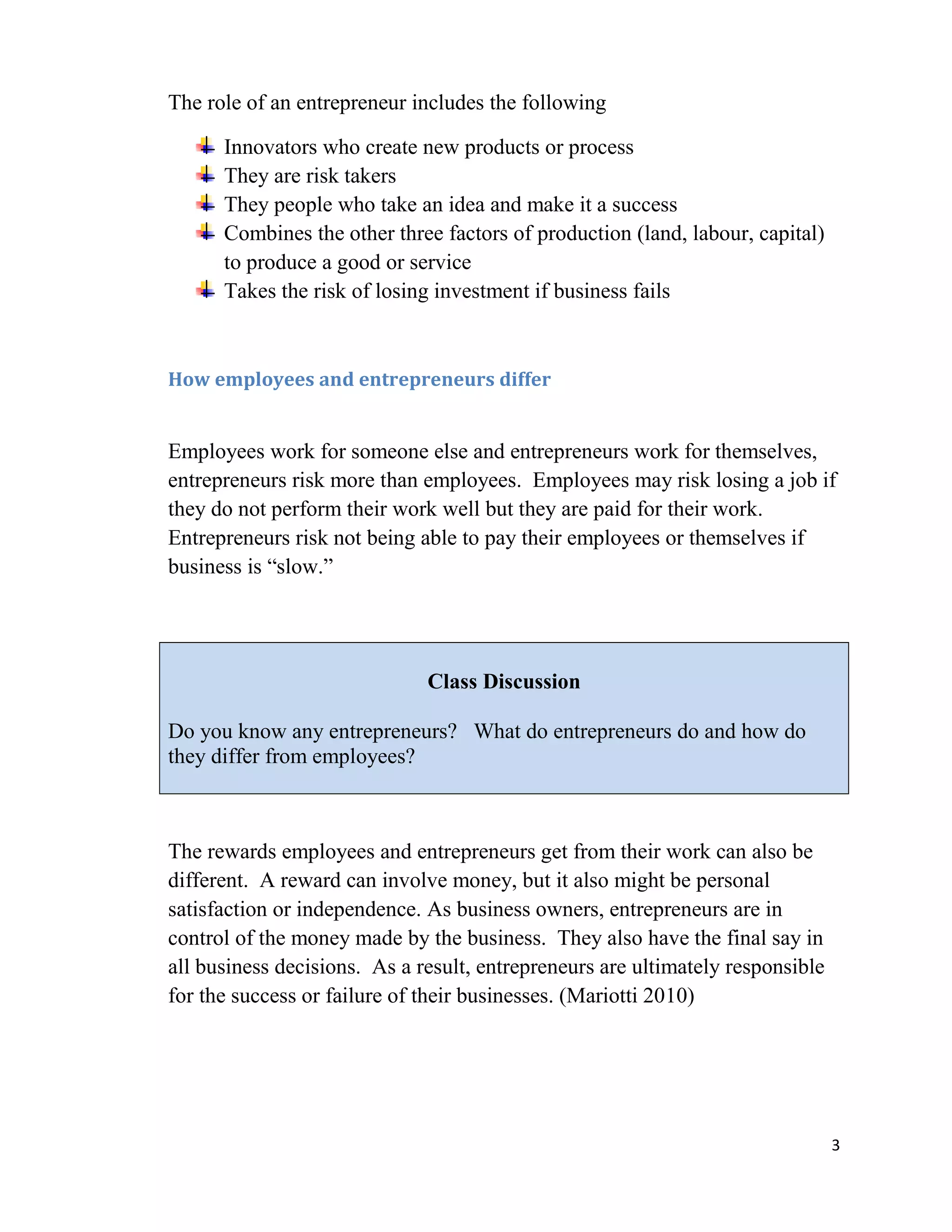 The role of an entrepreneur includes the following

      Innovators who create new products or process
      They are risk takers
      They people who take an idea and make it a success
      Combines the other three factors of production (land, labour, capital)
      to produce a good or service
      Takes the risk of losing investment if business fails



How employees and entrepreneurs differ


Employees work for someone else and entrepreneurs work for themselves,
entrepreneurs risk more than employees. Employees may risk losing a job if
they do not perform their work well but they are paid for their work.
Entrepreneurs risk not being able to pay their employees or themselves if
business is “slow.”




                              Class Discussion

Do you know any entrepreneurs? What do entrepreneurs do and how do
they differ from employees?



The rewards employees and entrepreneurs get from their work can also be
different. A reward can involve money, but it also might be personal
satisfaction or independence. As business owners, entrepreneurs are in
control of the money made by the business. They also have the final say in
all business decisions. As a result, entrepreneurs are ultimately responsible
for the success or failure of their businesses. (Mariotti 2010)




                                                                                3
 