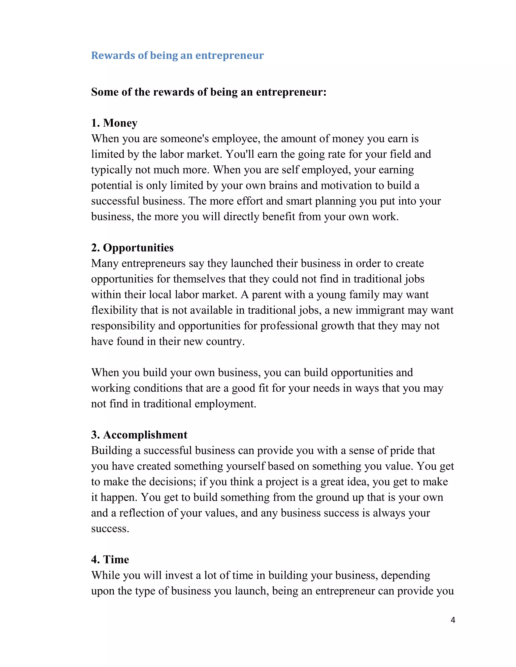 Rewards of being an entrepreneur


Some of the rewards of being an entrepreneur:

1. Money
When you are someone's employee, the amount of money you earn is
limited by the labor market. You'll earn the going rate for your field and
typically not much more. When you are self employed, your earning
potential is only limited by your own brains and motivation to build a
successful business. The more effort and smart planning you put into your
business, the more you will directly benefit from your own work.

2. Opportunities
Many entrepreneurs say they launched their business in order to create
opportunities for themselves that they could not find in traditional jobs
within their local labor market. A parent with a young family may want
flexibility that is not available in traditional jobs, a new immigrant may want
responsibility and opportunities for professional growth that they may not
have found in their new country.

When you build your own business, you can build opportunities and
working conditions that are a good fit for your needs in ways that you may
not find in traditional employment.

3. Accomplishment
Building a successful business can provide you with a sense of pride that
you have created something yourself based on something you value. You get
to make the decisions; if you think a project is a great idea, you get to make
it happen. You get to build something from the ground up that is your own
and a reflection of your values, and any business success is always your
success.

4. Time
While you will invest a lot of time in building your business, depending
upon the type of business you launch, being an entrepreneur can provide you

                                                                              4
 