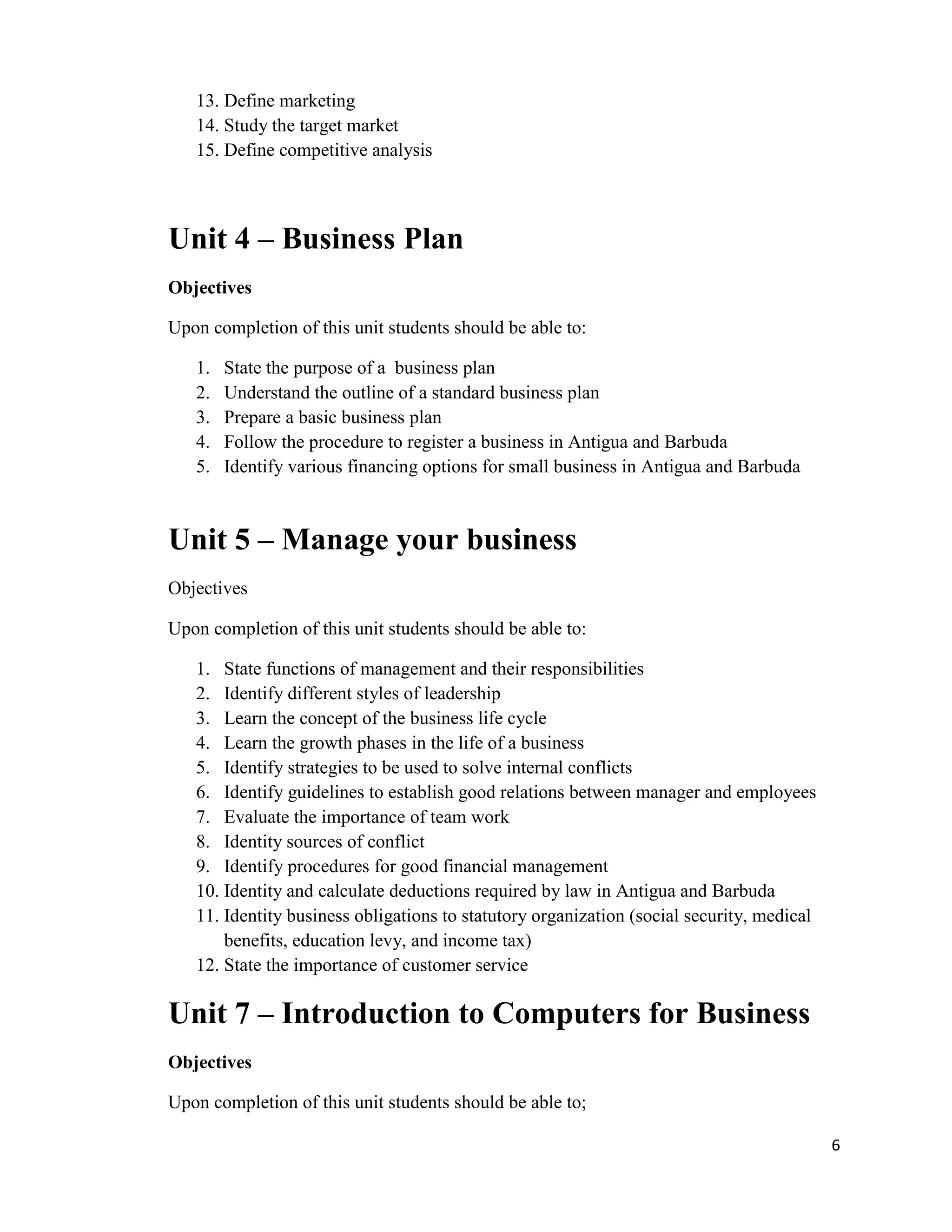 13. Define marketing
   14. Study the target market
   15. Define competitive analysis



Unit 4 – Business Plan
Objectives

Upon completion of this unit students should be able to:

   1.   State the purpose of a business plan
   2.   Understand the outline of a standard business plan
   3.   Prepare a basic business plan
   4.   Follow the procedure to register a business in Antigua and Barbuda
   5.   Identify various financing options for small business in Antigua and Barbuda



Unit 5 – Manage your business
Objectives

Upon completion of this unit students should be able to:

   1. State functions of management and their responsibilities
   2. Identify different styles of leadership
   3. Learn the concept of the business life cycle
   4. Learn the growth phases in the life of a business
   5. Identify strategies to be used to solve internal conflicts
   6. Identify guidelines to establish good relations between manager and employees
   7. Evaluate the importance of team work
   8. Identity sources of conflict
   9. Identify procedures for good financial management
   10. Identity and calculate deductions required by law in Antigua and Barbuda
   11. Identity business obligations to statutory organization (social security, medical
       benefits, education levy, and income tax)
   12. State the importance of customer service

Unit 7 – Introduction to Computers for Business
Objectives

Upon completion of this unit students should be able to;

                                                                                           6
 