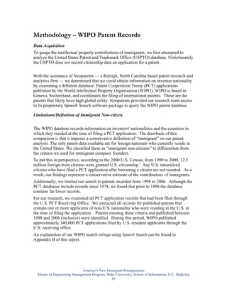 Methodology – WIPO Patent Records
Data Acquisition
To gauge the intellectual property contributions of immigrants, we first attempted to
analyze the United States Patent and Trademark Office (USPTO) database. Unfortunately
the USPTO does not record citizenship data an application for a patent.


With the assistance of Neopatents — a Raleigh, North Carolina based patent research and
analytics firm — we determined that we could obtain information on inventor nationality
by examining a different database: Patent Cooperation Treaty (PCT) applications
published by the World Intellectual Property Organization (WIPO). WIPO is based in
Geneva, Switzerland, and coordinates the filing of international patents. These are the
patents that likely have high global utility. Neopatents provided our research team access
to its proprietary Spore® Search software package to query the WIPO patent database.

Limitations/Definition of Immigrant Non-citizen


The WIPO database records information on inventors' nationalities and the countries in
which they resided at the time of filing a PCT application. The drawback of this
comparison is that it imposes a conservative definition of “immigrant” on our patent
analysis. The only patent data available are for foreign nationals who currently reside in
the United States. We classified these as “immigrant non-citizens” to differentiate from
the criteria we used for immigrant company founders.
To put this in perspective, according to the 2000 U.S. Census, from 1990 to 2000, 12.5
million foreign-born citizens were granted U.S. citizenship.i Any U.S. naturalized
citizens who have filed a PCT application after becoming a citizen are not counted. As a
result, our findings represent a conservative estimate of the contributions of immigrants.
Additionally, we limited our search to patents awarded from 1998 to 2006. Although the
PCT databases include records since 1978, we found that prior to 1998 the database
contains far fewer records.
For our research, we examined all PCT application records that had been filed through
the U.S. PCT Receiving Office. We extracted all records for published patents that
contain one or more applicants of non-U.S. nationality who were residing in the U.S. at
the time of filing the application. Patents meeting these criteria and published between
1998 and 2006 (inclusive) were identified. During this period, WIPO published
approximately 340,000 PCT applications filed by U.S.-resident applicants through the
U.S. receiving office.
An explanation of our WIPO search strings using Spore® Search can be found in
Appendix B of this report.




                             America’s New Immigrant Entrepreneurs
  Master of Engineering Management Program, Duke University; School of Information, U.C. Berkeley
                                              10
 