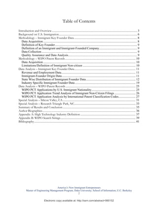 Table of Contents
Introduction and Overview .............................................................................................................. 3
Background on U.S. Immigration..................................................................................................... 6
Methodology – Immigrant Key Founder Data ................................................................................. 8
  Data Acquisition ......................................................................................................................... 8
  Definition of Key Founder.......................................................................................................... 9
  Definition of an Immigrant and Immigrant-Founded Company................................................. 9
  Data Collection ........................................................................................................................... 9
  Quality Assurance and Data Analysis......................................................................................... 9
Methodology – WIPO Patent Records........................................................................................... 10
  Data Acquisition ....................................................................................................................... 10
  Limitations/Definition of Immigrant Non-citizen .................................................................... 10
Data Analysis – Immigrant Key Founder Data............................................................................... 11
  Revenue and Employment Data................................................................................................ 11
  Immigrant-Founder Origin Data ............................................................................................... 11
  State Wise Distribution of Immigrant Founder Data................................................................ 12
  Industry Specific Immigrant Founder Data .............................................................................. 19
Data Analysis – WIPO Patent Records .......................................................................................... 25
  WIPO PCT Applications by U.S. Immigrant Nationality......................................................... 25
  WIPO PCT Application Trend Analysis of Immigrant Non-Citizen Filings ........................... 26
  WIPO PCT Application Analysis by International Patent Classification Codes...................... 27
Special Analysis – Silicon Valley, CA .............................................................................................. 31
Special Analysis – Research Triangle Park, NC............................................................................... 33
Summary of Results and Conclusion .............................................................................................. 35
Author Biographies ........................................................................................................................ 36
Appendix A: High Technology Industry Definition ....................................................................... 37
Appendix B: WIPO Search Strings................................................................................................. 39
Bibliography................................................................................................................................... 41




                                    America’s New Immigrant Entrepreneurs
         Master of Engineering Management Program, Duke University; School of Information, U.C. Berkeley
                                                      2

                              Electronic copy available at: http://ssrn.com/abstract=990152
 