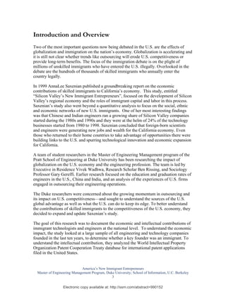 Introduction and Overview
Two of the most important questions now being debated in the U.S. are the effects of
globalization and immigration on the nation’s economy. Globalization is accelerating and
it is still not clear whether trends like outsourcing will erode U.S. competitiveness or
provide long-term benefits. The focus of the immigration debate is on the plight of
millions of unskilled immigrants who have entered the U.S. illegally. Overlooked in the
debate are the hundreds of thousands of skilled immigrants who annually enter the
country legally.

In 1999 AnnaLee Saxenian published a groundbreaking report on the economic
contributions of skilled immigrants to California’s economy. This study, entitled
“Silicon Valley’s New Immigrant Entrepreneurs”, focused on the development of Silicon
Valley’s regional economy and the roles of immigrant capital and labor in this process.
Saxenian’s study also went beyond a quantitative analysis to focus on the social, ethnic
and economic networks of new U.S. immigrants. One of her most interesting findings
was that Chinese and Indian engineers ran a growing share of Silicon Valley companies
started during the 1980s and 1990s and they were at the helm of 24% of the technology
businesses started from 1980 to 1998. Saxenian concluded that foreign-born scientists
and engineers were generating new jobs and wealth for the California economy. Even
those who returned to their home countries to take advantage of opportunities there were
building links to the U.S. and spurring technological innovation and economic expansion
for California.

A team of student researchers in the Master of Engineering Management program of the
Pratt School of Engineering at Duke University has been researching the impact of
globalization on the U.S. economy and the engineering profession. The team is led by
Executive in Residence Vivek Wadhwa, Research Scholar Ben Rissing, and Sociology
Professor Gary Gereffi. Earlier research focused on the education and graduation rates of
engineers in the U.S., China and India, and an analysis of the experiences of U.S. firms
engaged in outsourcing their engineering operations.

The Duke researchers were concerned about the growing momentum in outsourcing and
its impact on U.S. competitiveness—and sought to understand the sources of the U.S.
global advantage as well as what the U.S. can do to keep its edge. To better understand
the contributions of skilled immigrants to the competitiveness of the U.S. economy, they
decided to expand and update Saxenian’s study.

The goal of this research was to document the economic and intellectual contributions of
immigrant technologists and engineers at the national level. To understand the economic
impact, the study looked at a large sample of all engineering and technology companies
founded in the last ten years, to determine whether a key founder was an immigrant. To
understand the intellectual contribution, they analyzed the World Intellectual Property
Organization Patent Cooperation Treaty database for international patent applications
filed in the United States.


                             America’s New Immigrant Entrepreneurs
  Master of Engineering Management Program, Duke University; School of Information, U.C. Berkeley
                                               3

                  Electronic copy available at: http://ssrn.com/abstract=990152
 