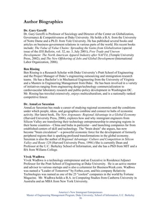 Author Biographies
Dr. Gary Gereffi
Dr. Gary Gereffi is Professor of Sociology and Director of the Center on Globalization,
Governance & Competitiveness at Duke University. He holds a B.A. from the University
of Notre Dame and a Ph.D. from Yale University. He has published several books and
articles on business-government relations in various parts of the world. His recent books
include: The Value of Value Chains: Spreading the Gains from Globalization (special
issue of the IDS Bulletin, vol. 32, no. 3, July 2001), Free Trade and Uneven
Development: The North American Apparel Industry after NAFTA, (Temple University
Press, 2002); and The New Offshoring of Jobs and Global Development (International
Labor Organization, 2006).

Ben Rissing
Ben Rissing is a Research Scholar with Duke University’s Pratt School of Engineering
and the Project Manager of Duke’s engineering outsourcing and immigration research
teams. He has a Bachelor’s in Mechanical Engineering from the University of Virginia
and a Masters in Engineering Management from Duke. He has been involved in a variety
of initiatives ranging from engineering design/technology commercialization to
cardiovascular laboratory research and public-policy development in Washington DC.
Mr. Rissing has traveled extensively, enjoys multiculturalism, and is a nationally ranked
competitive fencer.

Dr. AnnaLee Saxenian
AnnaLee Saxenian has made a career of studying regional economies and the conditions
under which people, ideas, and geographies combine and connect to hubs of economic
activity. Her latest book, The New Argonauts: Regional Advantage in a Global Economy
(Harvard University Press, 2006), explores how and why immigrant engineers from
Silicon Valley are transferring their technology entrepreneurship to emerging regions in
their home countries—China and India in particular—and launching companies far from
established centers of skill and technology. The "brain drain" she argues, has now
become "brain circulation"—a powerful economic force for the development of formerly
peripheral regions that is sparking profound transformations in the global economy.
Saxenian is also the author of Regional Advantage: Culture and Competition in Silicon
Valley and Route 128 (Harvard University Press, 1994.) She is currently Dean and
Professor at the U.C. Berkeley School of Information, and she has a PhD from MIT and a
BA from Willams College.

Vivek Wadhwa
Vivek Wadhwa is a technology entrepreneur and an Executive in Residence/Adjunct
Professor for the Pratt School of Engineering at Duke University. He is an active mentor
and advisor to various startups and is also a columnist for BusinessWeek.com. Wadhwa
was named a "Leader of Tomorrow" by Forbes.com, and his company Relativity
Technologies was named as one of the 25 "coolest" companies in the world by Fortune
Magazine. Mr. Wadhwa holds a B.A. in Computing Studies from Canberra University in
Australia and an MBA from New York University.


                             America’s New Immigrant Entrepreneurs
  Master of Engineering Management Program, Duke University; School of Information, U.C. Berkeley
                                              36
 