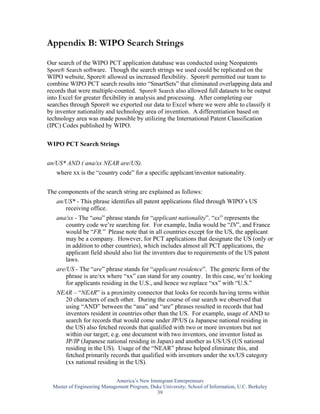 Appendix B: WIPO Search Strings

Our search of the WIPO PCT application database was conducted using Neopatents
Spore® Search software. Though the search strings we used could be replicated on the
WIPO website, Spore® allowed us increased flexibility. Spore® permitted our team to
combine WIPO PCT search results into “SmartSets” that eliminated overlapping data and
records that were multiple-counted. Spore® Search also allowed full datasets to be output
into Excel for greater flexibility in analysis and processing. After completing our
searches through Spore® we exported our data to Excel where we were able to classify it
by inventor nationality and technology area of invention. A differentiation based on
technology area was made possible by utilizing the International Patent Classification
(IPC) Codes published by WIPO.

WIPO PCT Search Strings


an/US* AND ( ana/xx NEAR are/US).
   where xx is the “country code” for a specific applicant/inventor nationality.


The components of the search string are explained as follows:
   an/US* - This phrase identifies all patent applications filed through WIPO’s US
      receiving office.
   ana/xx - The “ana” phrase stands for “applicant nationality”. “xx” represents the
      country code we’re searching for. For example, India would be “IN”, and France
      would be “FR.” Please note that in all countries except for the US, the applicant
      may be a company. However, for PCT applications that designate the US (only or
      in addition to other countries), which includes almost all PCT applications, the
      applicant field should also list the inventors due to requirements of the US patent
      laws.
   are/US - The “are” phrase stands for “applicant residence”. The generic form of the
       phrase is are/xx where “xx” can stand for any country. In this case, we’re looking
       for applicants residing in the U.S., and hence we replace “xx” with “U.S.”
   NEAR – “NEAR” is a proximity connector that looks for records having terms within
     20 characters of each other. During the course of our search we observed that
     using “AND” between the “ana” and “are” phrases resulted in records that had
     inventors resident in countries other than the US. For example, usage of AND to
     search for records that would come under JP/US (a Japanese national residing in
     the US) also fetched records that qualified with two or more inventors but not
     within our target; e.g. one document with two inventors, one inventor listed as
     JP/JP (Japanese national residing in Japan) and another as US/US (US national
     residing in the US). Usage of the “NEAR” phrase helped eliminate this, and
     fetched primarily records that qualified with inventors under the xx/US category
     (xx national residing in the US).

                             America’s New Immigrant Entrepreneurs
  Master of Engineering Management Program, Duke University; School of Information, U.C. Berkeley
                                              39
 