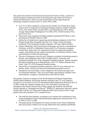 The results show that the trend Saxenian documented for Silicon Valley, a pattern of
skilled immigrants leading innovation and creating jobs and wealth, has become a
nationwide phenomenon. Here are some characteristics of the engineering and
technology companies started in the U.S. from 1995 to 2005.

   •   In 25.3% of these companies, at least one key founder was foreign-born. States
       with an above-average rate of immigrant-founded companies include California
       (39%), New Jersey (38%), Georgia (30%), and Massachusetts (29%). Below-
       average states include Washington (11%), Ohio (14%), North Carolina (14%),
       and Texas (18%).
   •   Nationwide, these immigrant-founded companies produced $52 billion in sales
       and employed 450,000 workers in 2005.
   •   Indians have founded more engineering and technology companies in the US in
       the past decade than immigrants from the U.K., China, Taiwan and Japan
       combined. Of all immigrant-founded companies, 26% have Indian founders.
   •   Chinese (Mainland- and Taiwan-born) entrepreneurs are heavily concentrated in
       California, with 49% of Mainland Chinese and 81% of Taiwanese companies
       located there. Indian and U.K. entrepreneurs tend to be dispersed around the
       country, with Indians having sizable concentrations in California and New Jersey
       and the British in California and Georgia.
   •   The mix of immigrants varies by state. Hispanics constitute the dominant group in
       Florida, with immigrants from Cuba, Columbia, Brazil, Venezuela, and
       Guatemala founding 35% of the immigrant-founded companies. Israelis constitute
       the largest founding group in Massachusetts, with 17%. Indians dominate New
       Jersey, with 47% of all immigrant-founded startups.
   •   Almost 80% of immigrant-founded companies in the US were within just two
       industry fields: software and innovation/manufacturing-related services.
   •   Immigrants were least likely to start companies in the defense/aerospace and
       environmental industries. They were most highly represented as founders in the
       semiconductor, computer, communications, and software fields.

We estimate, based on an analysis of the World Intellectual Property Organization
(WIPO) patent databases, that foreign nationals residing in the U.S. were named as
inventors or co-inventors in 24.2% of international patent applications filed from the U.S.
in 2006. Unlike the company founder survey, this count does not include such
immigrants who became citizens before filing a patent. We therefore classified the
foreign nationals as “immigrant non-citizens”. WIPO PCT applications represent a subset
of those filed with the U.S. Patent and Trademark Office but are likely to have a high
global utility and contribute to U.S. competitiveness.

   •   The trend has been dramatic; according to our estimates the contribution of non-
       citizen immigrants to these international patent applications increased from 7.3%
       in 1998 to 24.2% in 2006.
   •   The largest group of immigrant non-citizen inventors were Chinese (Mainland-
       and Taiwan-born). Indians were second, followed by the Canadians and British.

                             America’s New Immigrant Entrepreneurs
  Master of Engineering Management Program, Duke University; School of Information, U.C. Berkeley
                                               4
 