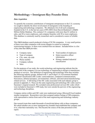 Methodology – Immigrant Key Founder Data
Data Acquisition

To quantify the economic contributions of immigrant entrepreneurs to the U.S. economy
we sought to identify the direct involvement of immigrants in the founding of
engineering and technology companies. We obtained a list of all such companies
founded in the U.S. in the last ten years (1995-2005) from Dun & Bradstreet’s (D&B)
Million Dollar Database. This contains U.S. companies with more than $1 million in
sales, and 20 or more employees, and company branches with 50 or more employees.
This database is commonly used by researchers and is considered a source of reliable
data.

This D&B database search produced a listing of 28,766 companies. A very small portion
of these were older companies with recent changes in control or corporate
restructurings/mergers, so these were omitted from our dataset. Included below is a list
of key data that D&B provides:

   •   Company name                                      •    Total number of employees
   •   Type of company                                   •    Select executive officer
   •   City, state, zip code                                  information
   •   Phone number                                      •    Primary standard industrial
   •   Company website                                        classification
   •   Sales

For the purposes of our study, the words technology and engineering indicate that the
main work of the company is to use technology or engineering to design or manufacture
products or services. Our definition of engineering and technology firms thus includes
the following industry groups, defined with 3- and 4-digit U.S. Government Standard
Industrial Classification (SIC) codes: semiconductors, computers/communications,
biosciences, defense/aerospace, environmental, software, and innovation/manufacturing-
related services. A full listing of the SIC codes associated with each industry group is
present in appendix A. These are the same engineering and technology SIC codes used in
Saxenian’s original research. We excluded some professional services SIC codes which
were included in Saxenian’s 1999 study, but were outside the purview of the engineering
and technology disciplines.

Company entries within each SIC code were randomized using a Microsoft Excel random
number assignment. Researchers were then assigned random listings of 500 companies,
with representative entries from each of the main engineering and technology industry
groups.

Our research team then made thousands of unsolicited phone calls to these companies.
We asked whether one or more immigrant key founders had established the company and
if so, what their nationality was. This became the source of the data presented in this
report.
                             America’s New Immigrant Entrepreneurs
  Master of Engineering Management Program, Duke University; School of Information, U.C. Berkeley
                                               8
 