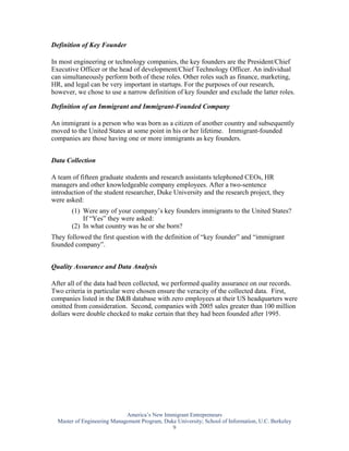 Definition of Key Founder

In most engineering or technology companies, the key founders are the President/Chief
Executive Officer or the head of development/Chief Technology Officer. An individual
can simultaneously perform both of these roles. Other roles such as finance, marketing,
HR, and legal can be very important in startups. For the purposes of our research,
however, we chose to use a narrow definition of key founder and exclude the latter roles.

Definition of an Immigrant and Immigrant-Founded Company

An immigrant is a person who was born as a citizen of another country and subsequently
moved to the United States at some point in his or her lifetime. Immigrant-founded
companies are those having one or more immigrants as key founders.


Data Collection

A team of fifteen graduate students and research assistants telephoned CEOs, HR
managers and other knowledgeable company employees. After a two-sentence
introduction of the student researcher, Duke University and the research project, they
were asked:
       (1) Were any of your company’s key founders immigrants to the United States?
           If “Yes” they were asked:
       (2) In what country was he or she born?
They followed the first question with the definition of “key founder” and “immigrant
founded company”.


Quality Assurance and Data Analysis

After all of the data had been collected, we performed quality assurance on our records.
Two criteria in particular were chosen ensure the veracity of the collected data. First,
companies listed in the D&B database with zero employees at their US headquarters were
omitted from consideration. Second, companies with 2005 sales greater than 100 million
dollars were double checked to make certain that they had been founded after 1995.




                             America’s New Immigrant Entrepreneurs
  Master of Engineering Management Program, Duke University; School of Information, U.C. Berkeley
                                               9
 