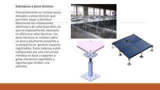 Sobrepisos o pisos técnicos
Frecuentemente se instalan pisos
elevados o pisos técnicos que
permiten alojar y distribuir
libremente las instalaciones
eléctricas y de señal bajo ellos, lo
que es especialmente necesario
en oficinas o salas técnicas. Los
pisos técnicos se instalan sobre
un piso o pavimento existente y
su propósito es generar espacios
registrables. Estos sistemas están
compuestos por una estructura
metálica en base a soportes o
gatas mecánicas regulables y
viguetas que reciben una
palmeta.
 