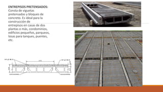 ENTREPISOS PRETENSADOS:
Consta de viguetas
pretensadas y bloques de
concreto. Es ideal para la
construcción de
entrepisos en casas de dos
plantas o más, condominios,
edificios pequeños, parqueos,
losas para tanques, puentes,
etc.
 