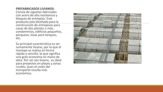 PREFABRICADOS LIVIANOS:
Consta de viguetas fabricadas
con acero de alta resistencia y
bloques de entrepiso. Este
producto esta diseñado para la
construcción de entrepisos para
casas de dos plantas o más,
condominios, edificios pequeños,
parqueos, losas para tanques,
etc.
Su principal característica es ser
sumamente liviano, por lo que el
montaje se realiza en forma
rápida y sencilla, lo que significa
una gran economía en mano de
obra. Por ser tan liviano, es ideal
para proyectos en playas y zonas
rurales, pues el costo del
transporte resulta más
económico.
 