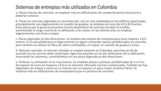 Sistemas de entrepiso más utilizados en Colombia
a. Placas macizas de concreto: se emplean más en edificaciones de comportamiento estructural y
deberían evitarse.
b. Placas en concreto aligeradas en una dirección: son las más empleadas en los edificios aporticados
principalmente con aligeramiento en casetón de guadua, se emplean en luces de 4.0 a 8.0 metros.
Estas placas por lo general presentan mucho desperdicio de concreto durante la fundida,
aumentando la carga muerta de la edificación y los costos. En los últimos años se emplean
aligeramientos con lonas o icopor.
c. Placas aligeradas en dos direcciones: se emplea este sistema de entrepiso para luces mayores a 8.0
metros. En la actualidad para el aligeramiento se siguen utilizando cajones prefabricados en concreto,
pero también se utilizan en fibra de vidrio reutilizables, en icopor, en casetón de guadua o lonas.
d. Reticular celulado: el reticular celulado se empleó bastante en Colombia, pero hoy en día de
acuerdo con las normas debe contemplar vigas estructurales en las dos direcciones de la edificación,
amarrando las columnas, convirtiéndose en una placa aligerada en dos direcciones.
e. Prelosas: su utilización no es muy masiva. Se emplean placas o prelosas prefabricadas de 3 a 4 cm
de espesor de luces no mayores a 6.0 m en concreto reforzado normal o pretensadas. También las hay
aligeradas con icopor y vacíos en su interior con un espesor un poco mayor (sistema Fibrit). Se
emplean más en edificaciones de mampostería que en pórticos de concreto.
 