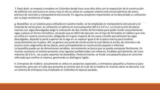 f. Steel deck: se empezó a emplear en Colombia desde hace unos diez años con la reaparición de la construcción
de edificios con estructura en acero, hoy en día se utiliza en cualquier sistema estructural (pórticos de acero,
pórticos de concreto y mampostería estructural). En algunos proyectos importantes se ha descartado su utilización
por su baja resistencia al fuego.
g. Bovedillas: es un sistema poco utilizado en nuestro medio, se ha empleado en mampostería estructural y en
vivienda de varios pisos. Su utilización es óptima en luces pequeñas (83.0 a 5.0 m.). La construcción de placas
macizas con vigas descolgadas exige la colocación de dos niveles de formaleta para poder fundir conjuntamente
vigas y placas en forma monolítica, situación que es difícil de ejecutar con el tipo de formaleta en tablero que más
se utiliza en nuestra construcción, obligando en la gran mayoría de los casos a fundir parcialmente las vigas
descolgadas, dejando la parte superior de la viga en un espesor igual al de la placa maciza para fundirse
conjuntamente con la placa. Allí, se genera una junta de construcción la cual afecta la arcilla, de concreto o de
escoria como aligerantes de las placas, pero principalmente en construcción popular e informal.
La bovedilla puede ser de dimensiones variables, normalmente se busca que se pueda manipular fácilmente. En
muchas ocasiones el sistema presenta unas viguetas prefabricadas con refuerzo, fundidas parcialmente, de luces
máximas de 6.0 m., las cuales soportan las bovedillas. Posteriormente, se funde una pequeña placa en concreto
reforzado que confina el sistema, generando un diafragma rígido.
h. Entrepisos de madera: actualmente se utiliza en proyectos especiales, o entrepisos pequeños y livianos o para
mezanines, pero por el ruido que presenta al caminar por el crujir de la madera en muchas obras se descarta. Fue
un sistema de entrepiso muy empleado en Colombia en épocas pasadas.
 