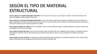 SEGÚN EL TIPO DE MATERIAL
ESTRUCTURAL
Losas o placas en concreto (hormigón) reforzado: Son las más comunes que se construyen y utilizan como refuerzo barras de
acero corrugado o mallas metálicas de acero.
Losas o placas en concreto (hormigón) pretensado : Son las que utilizan cables traccionados y anclados, que le transmiten a la
placa compresión. Este tipo de losa es de poca ocurrencia en nuestro medio y sólo lo utilizan las grandes empresas constructoras
que tienen equipos con los cuales tensionan los cables.
Losa o placas apoyada en madera: Son las realizadas sobre un entarimado de madera, complementadas en la parte superior por
un diafragma en concreto reforzado.
Losa o placa en lámina de acero: Son las que se funden sobre una lámina de acero delgada y que configura simultáneamente la
formaleta y el refuerzo inferior del concreto que se funde encima de ella. Tiene un uso creciente en el medio constructivo
nacional
Losas o placas en otro material: Son placas generalmente prefabricadas realizadas en materiales especiales como arcilla cocida,
plástico reforzado, láminas plegadas de fibrocemento, perfiles metálicos etc.
 