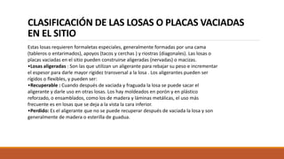 CLASIFICACIÓN DE LAS LOSAS O PLACAS VACIADAS
EN EL SITIO
Estas losas requieren formaletas especiales, generalmente formadas por una cama
(tableros o entarimados), apoyos (tacos y cerchas ) y riostras (diagonales). Las losas o
placas vaciadas en el sitio pueden construirse aligeradas (nervadas) o macizas.
•Losas aligeradas : Son las que utilizan un aligerante para rebajar su peso e incrementar
el espesor para darle mayor rigidez transversal a la losa . Los aligerantes pueden ser
rígidos o flexibles, y pueden ser:
•Recuperable : Cuando después de vaciada y fraguada la losa se puede sacar el
aligerante y darle uso en otras losas. Los hay moldeados en porón y en plástico
reforzado, o ensamblados, como los de madera y láminas metálicas, el uso más
frecuente es en losas que se deja a la vista la cara inferior.
•Perdido: Es el aligerante que no se puede recuperar después de vaciada la losa y son
generalmente de madera o esterilla de guadua.
 