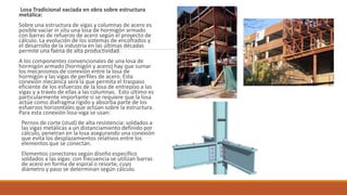 Losa Tradicional vaciada en obra sobre estructura
metálica:
Sobre una estructura de vigas y columnas de acero es
posible vaciar in situ una losa de hormigón armado
con barras de refuerzo de acero según el proyecto de
cálculo. La evolución de los sistemas de encofrados y
el desarrollo de la industria en las últimas décadas
permite una faena de alta productividad.
A los componentes convencionales de una losa de
hormigón armado (hormigón y acero) hay que sumar
los mecanismos de conexión entre la losa de
hormigón y las vigas de perfiles de acero. Esta
conexión mecánica será la que permita el traspaso
eficiente de los esfuerzos de la losa de entrepiso a las
vigas y a través de ellas a las columnas. Esto último es
particularmente importante si se requiere que la losa
actúe como diafragma rígido y absorba parte de los
esfuerzos horizontales que actúan sobre la estructura.
Para esta conexión losa-viga se usan:
Pernos de corte (stud) de alta resistencia: soldados a
las vigas metálicas a un distanciamiento definido por
cálculo, penetran en la losa asegurando una conexión
que evita los desplazamientos relativos entre los
elementos que se conectan.
Elementos conectores según diseño específico
soldados a las vigas: con frecuencia se utilizan barras
de acero en forma de espiral o resorte, cuyo
diámetro y paso se determinan según cálculo.
 