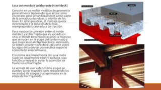 Losa con moldaje colaborante (steel deck)
Consiste en un molde metálico de geometría
generalmente trapezoidal que actúa como
encofrado pero simultáneamente como parte
de la armadura de refuerzo inferior de las
losas. En otras palabras, el moldaje queda
incorporado a la solución de la losa,
reemplazando la armadura de tracción.
Para mejorar la conexión entre el molde
metálico y el hormigón que es vaciado en
sitio, el molde tiene indentaciones o muescas
que se hacen en la etapa del conformado y
que mejoran el anclaje mecánico. Asimismo,
se deben proveer conectores de corte sobre
las vigas de la estructura metálica según lo
comentado anteriormente.
El sistema se complementa con una malla
superior, usualmente electro soldada cuya
función principal es evitar la aparición de
fisuras en el hormigón.
La ventaja de usar este sistema es que se
pueden salvar mayores luces reduciendo las
necesidad de apoyos o alzaprimados en la
etapa de hormigonado.
 