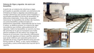 Sistema de Vigas y viguetas de acero con
bovedillas
A partir de un sistema de columnas y vigas
principales es posible concebir una estructura de
entrepiso en base a viguetas secundarias que
reciban elementos que actúan como moldajes o
encofrados perdidos en forma de bovedillas de
diferentes materiales. Entre ellos se pueden
mencionar las bovedillas de arcilla o de mortero,
así como bovedillas confeccionadas en
poliestireno expandido. Dependiendo de las luces
a salvar, se deberá proveer un sistema de vigas
secundarias que reciban adecuadamente las
viguetas. Sobre las bovedillas se vaciará una losa
de concreto en la que se incorpora una malla
electro soldada a fin de reducir los riesgos de
fisuras en el concreto. Una solución interesante
es el uso de viguetas en base a perfiles abiertos
que serán rellenos con concreto junto con el
vaciado de la losa. El perfil abierto actúa de esta
forma similar al “deck”, o sea, como moldaje o
encofrado y como enfierradura de tracción de la
vigueta.
 