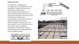 Sistemas mixtos
la instalación de viguetas de
hormigón que se complementan con
bovedillas o rellenos de diferentes
materiales similares a los
mencionados anteriormente. Un
sistema de aplicación frecuente es la
vigueta de hormigón trelizada en base
a enfierradura de tracción
incorporada en molde de cemento o
arcilla y armadura en espera
electrosoldada triangular que será
concretada in situ en conjunto con la
losa. Estos sistemas deberán
considerar conectores de corte en
caso de requerirse comportamiento
como diafragma rígido.
 