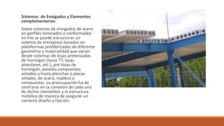 Sistemas de Envigados y Elementos
complementarios
Sobre sistemas de envigados de acero
en perfiles laminados o conformados
en frío se puede estructurar un
sistema de entrepisos basados en
plataformas prefabricadas de diferente
geometría y materialidad que varían
desde sistemas de losas pretensadas
de hormigón (losas TT, losas
alveolares, etc.), pre losas de
hormigón, paneles compuestos
aislados y hasta planchas o placas
simples, de acero, madera o
compuestas. La preocupación ha de
centrarse en la conexión de cada uno
de dichos elementos y la estructura
metálica de manera de asegurar un
correcto diseño y fijación.
 