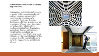 Plataformas de circulación y/o bases
de pavimentos.
En proyectos industriales es frecuente
el uso de rejillas confeccionadas con
pletinas soldadas que permiten
elementos de circulación y/o
ventilación. Existen de diversas
dimensiones, formas y secciones. La
ventaja que ofrecen estos sistemas es
su modulación y adaptación a
condiciones específicas de proyecto
que cubren diversas aplicaciones.
Inicialmente asociados a las
construcciones industriales y su uso a
instalaciones de servicios (pavimentos
ventilados), se ha incorporado como
parte del equipamiento y mobiliario
urbano
 