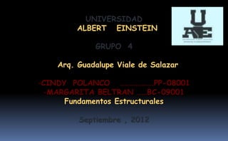 UNIVERSIDAD
         ALBERT EINSTEIN

             GRUPO 4

    Arq. Guadalupe Viale de Salazar

-CINDY POLANCO ……………….PP-08001
  -MARGARITA BELTRAN ……BC-09001
      Fundamentos Estructurales

         Septiembre , 2012
 