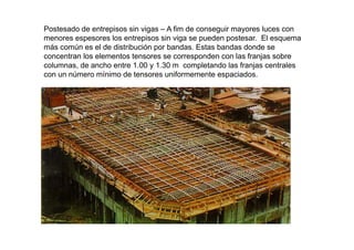 Postesado de entrepisos sin vigas – A fim de conseguir mayores luces con
menores espesores los entrepisos sin viga se pueden postesar. El esquemamenores espesores los entrepisos sin viga se pueden postesar. El esquema
más común es el de distribución por bandas. Estas bandas donde se
concentran los elementos tensores se corresponden con las franjas sobre
columnas, de ancho entre 1.00 y 1.30 m completando las franjas centrales, y p j
con un número mínimo de tensores uniformemente espaciados.
 