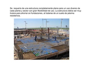 Se requería de una estructura completamente plana para un uso diverso de
cada planta y sector con gran flexibilidad de uso La estructura debía ser muycada planta y sector con gran flexibilidad de uso. La estructura debía ser muy
liviana para ahorrar en fundaciones, al tratarse de un suelo de pésima
resistencia.
 