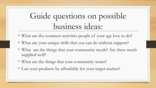 Guide questions on possible
business ideas:
• What are the common activities people of your age love to do?
• What are your unique skills that you can do without support?
• What are the things that your community needs? Are these needs
supplied well?
• What are the things that your community wants?
• Can your products be affordable for your target market?
 
