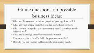 Guide questions on possible
business ideas:
• What are the common activities people of your age love to do?
• What are your unique skills that you can do without support?
• What are the things that your community needs? Are these needs
supplied well?
• What are the things that your community wants?
• Can your products be affordable for your target market?
• How do you see yourself addressing the community needs?
 