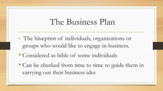 The Business Plan
• The blueprint of individuals, organizations or
groups who would like to engage in business.
• Considered as bible of some individuals
• Can be checked from time to time to guide them in
carrying out their business ides
 
