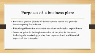 Purposes of a business plan:
• Presents a general picture of the enterprise( serves as a guide in
business policy formulation
• Provides guidance for investment decisions and capital expenditures.
• Serves as guide in the implementation of the plan for business
including the marketing, production, organizational and financial
aspects of the enterprise.
 