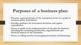 Purposes of a business plan:
• Presents a general picture of the enterprise( serves as a guide in
business policy formulation
• Provides guidance for investment decisions and capital
expenditures.
• Serves as guide in the implementation of the plan for business
including the marketing, production, organizational and
financial aspects of the enterprise.
• Serves as selling tool for encouraging investment and financing.
 