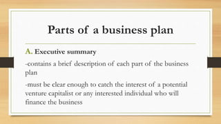 Parts of a business plan
A. Executive summary
-contains a brief description of each part of the business
plan
-must be clear enough to catch the interest of a potential
venture capitalist or any interested individual who will
finance the business
 