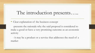 The introduction presents…..
• Clear explanation of the business concept
-presents the rationale why the said proposal is considered to
make a good or have a very promising outcome as an economic
activity
- it may be a product or a service that addresses the need of a
market
 