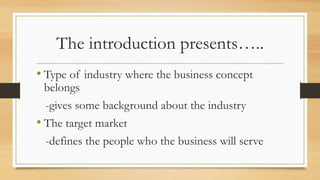 The introduction presents…..
• Type of industry where the business concept
belongs
-gives some background about the industry
• The target market
-defines the people who the business will serve
 