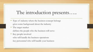 The introduction presents…..
• Type of industry where the business concept belongs
-gives some background about the industry
• The target market
-defines the people who the business will serve
• Key people involved
-who will handle the business operations
-key personnnel who will handle your business
 