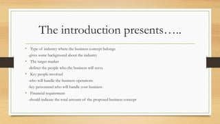The introduction presents…..
• Type of industry where the business concept belongs
-gives some background about the industry
• The target market
-defines the people who the business will serve
• Key people involved
-who will handle the business operations
-key personnnel who will handle your business
• Financial requirement
-should indicate the total amount of the proposed business concept
 