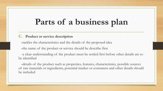 Parts of a business plan
C. Product or service description
-tackles the characteristics and the details of the proposed idea
-the name of the product or service should be describe first
-a clear understanding of the product must be settled first before other details are to
be identified
-details of the product such as properties, features, characteristics, possible sources
of raw materials or ingredients, potential market or costumers and other details should
be included
 