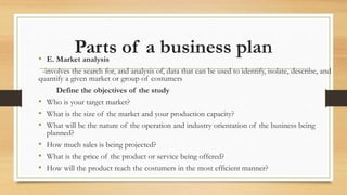 Parts of a business plan
• E. Market analysis
-involves the search for, and analysis of, data that can be used to identify, isolate, describe, and
quantify a given market or group of costumers
Define the objectives of the study
• Who is your target market?
• What is the size of the market and your production capacity?
• What will be the nature of the operation and industry orientation of the business being
planned?
• How much sales is being projected?
• What is the price of the product or service being offered?
• How will the product reach the costumers in the most efficient manner?
 