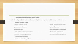 Conduct a situational analysis of the market
• Seeks the background information on the relationship between the product and the market it wishes to serve.
Collect secondary data
- internal company records -private business research firms
-government publications -private directories
-registration data -university research organizations
- trade and professional associattions - foundations and institutes
-university research organizations - investment and brokerage firms
- foundations and institutes
- investment and brokerage firms
 