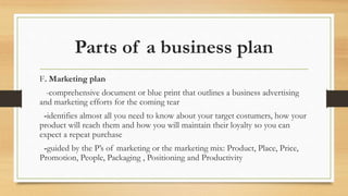 Parts of a business plan
F. Marketing plan
-comprehensive document or blue print that outlines a business advertising
and marketing efforts for the coming tear
-identifies almost all you need to know about your target costumers, how your
product will reach them and how you will maintain their loyalty so you can
expect a repeat purchase
-guided by the P’s of marketing or the marketing mix: Product, Place, Price,
Promotion, People, Packaging , Positioning and Productivity
 