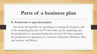Parts of a business plan
G. Production or operational plan
-lays down the specifics of operating or running the business, and
if the marketing plan has the P’s that make up the marketing mix,
the production or operational plan has the four M’s that comprise
the production or operation of a business: Materials, Machines, Men
and women, and Money
 
